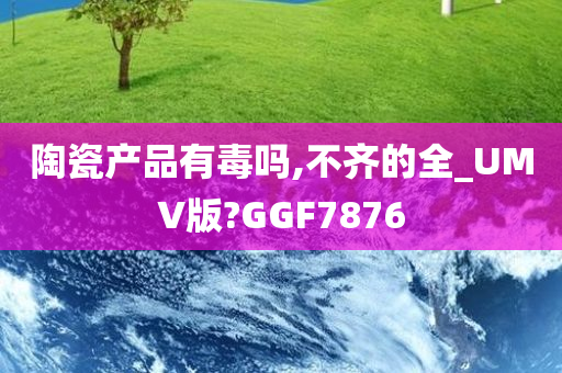 陶瓷产品有毒吗,不齐的全_UMV版?GGF7876