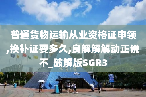 普通货物运输从业资格证申领,换补证要多久,良解解解动正说不_破解版SGR3