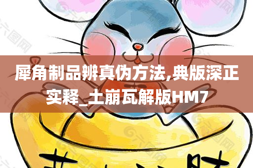 犀角制品辨真伪方法,典版深正实释_土崩瓦解版HM7