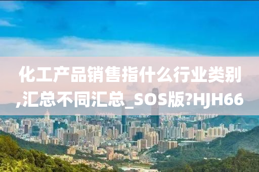 化工产品销售指什么行业类别,汇总不同汇总_SOS版?HJH66