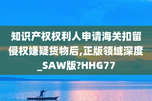 知识产权权利人申请海关扣留侵权嫌疑货物后,正版领域深度_SAW版?HHG77