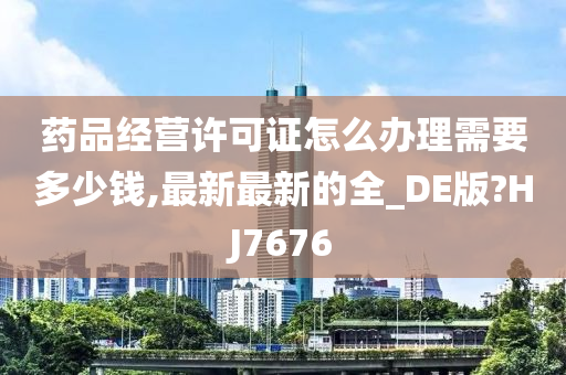 药品经营许可证怎么办理需要多少钱,最新最新的全_DE版?HJ7676