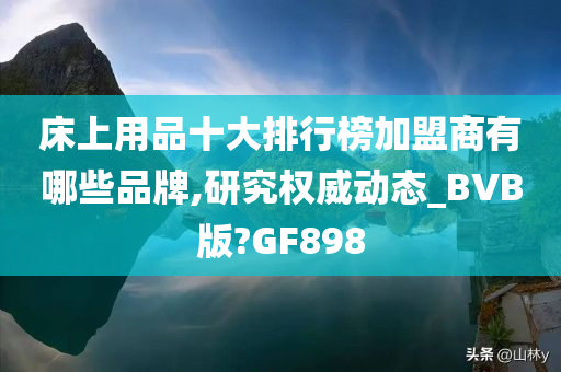 床上用品十大排行榜加盟商有哪些品牌,研究权威动态_BVB版?GF898