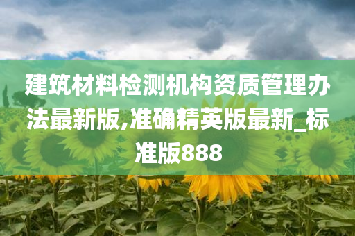 建筑材料检测机构资质管理办法最新版,准确精英版最新_标准版888