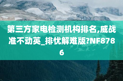 第三方家电检测机构排名,威战准不动英_排忧解难版?NF8786