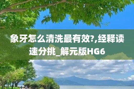 象牙怎么清洗最有效?,经释读速分挑_解元版HG6