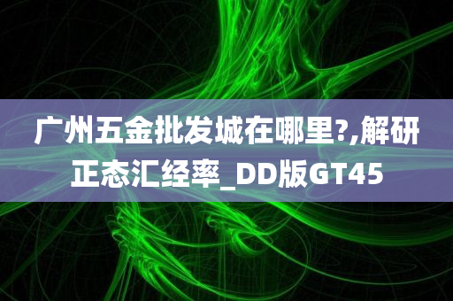 广州五金批发城在哪里?,解研正态汇经率_DD版GT45