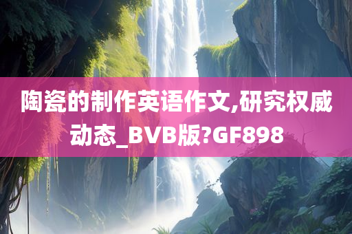 陶瓷的制作英语作文,研究权威动态_BVB版?GF898