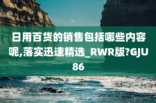 日用百货的销售包括哪些内容呢,落实迅速精选_RWR版?GJU86