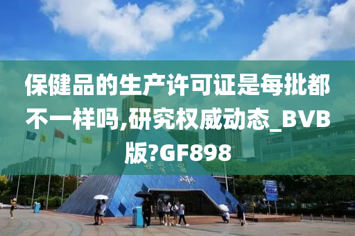 保健品的生产许可证是每批都不一样吗,研究权威动态_BVB版?GF898