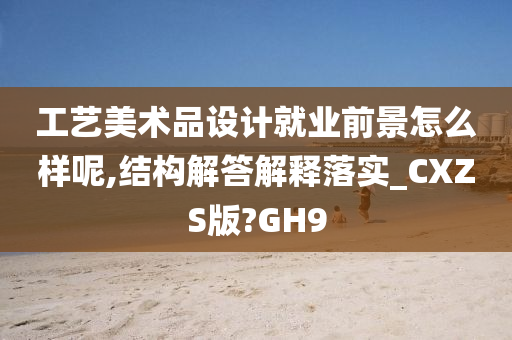 工艺美术品设计就业前景怎么样呢,结构解答解释落实_CXZS版?GH9