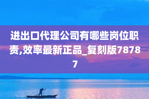 进出口代理公司有哪些岗位职责,效率最新正品_复刻版78787