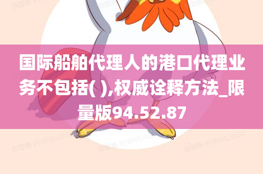 国际船舶代理人的港口代理业务不包括( ),权威诠释方法_限量版94.52.87