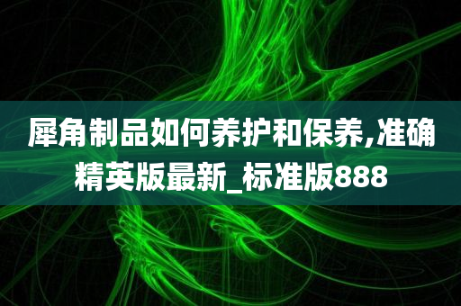 犀角制品如何养护和保养,准确精英版最新_标准版888