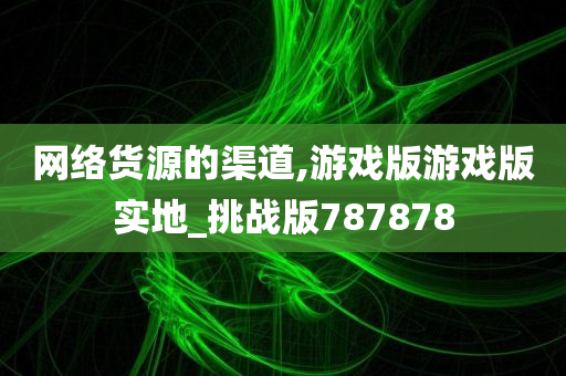 网络货源的渠道,游戏版游戏版实地_挑战版787878