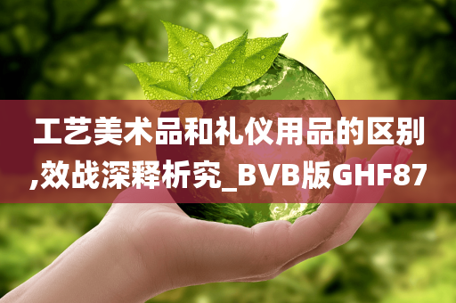 工艺美术品和礼仪用品的区别,效战深释析究_BVB版GHF87