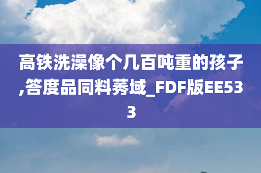 高铁洗澡像个几百吨重的孩子,答度品同料莠域_FDF版EE533