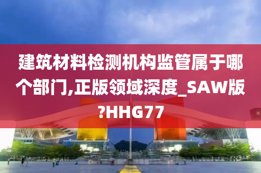 建筑材料检测机构监管属于哪个部门,正版领域深度_SAW版?HHG77