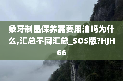 象牙制品保养需要用油吗为什么,汇总不同汇总_SOS版?HJH66