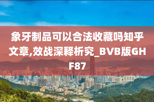 象牙制品可以合法收藏吗知乎文章,效战深释析究_BVB版GHF87