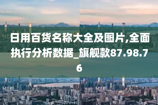 日用百货名称大全及图片,全面执行分析数据_旗舰款87.98.76