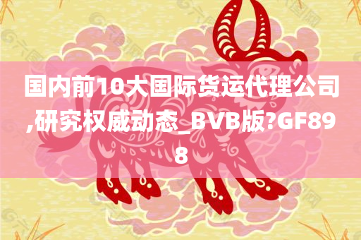 国内前10大国际货运代理公司,研究权威动态_BVB版?GF898