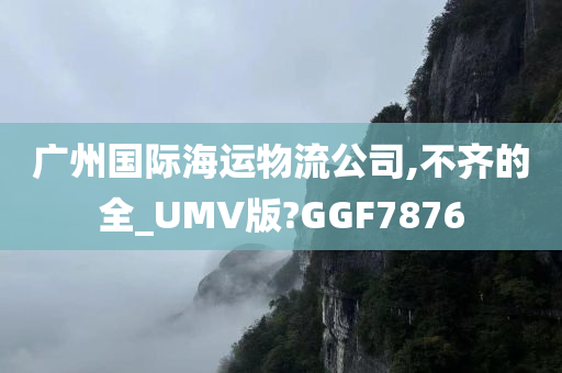 广州国际海运物流公司,不齐的全_UMV版?GGF7876