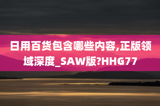 日用百货包含哪些内容,正版领域深度_SAW版?HHG77