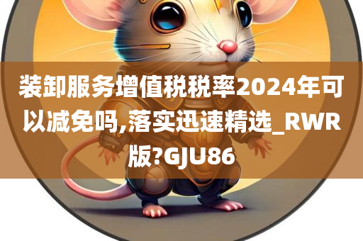 装卸服务增值税税率2024年可以减免吗,落实迅速精选_RWR版?GJU86