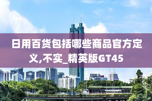 日用百货包括哪些商品官方定义,不实_精英版GT45