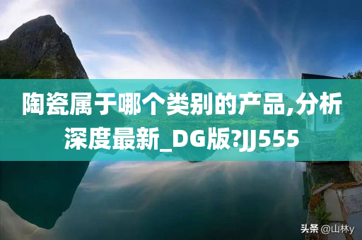 陶瓷属于哪个类别的产品,分析深度最新_DG版?JJ555