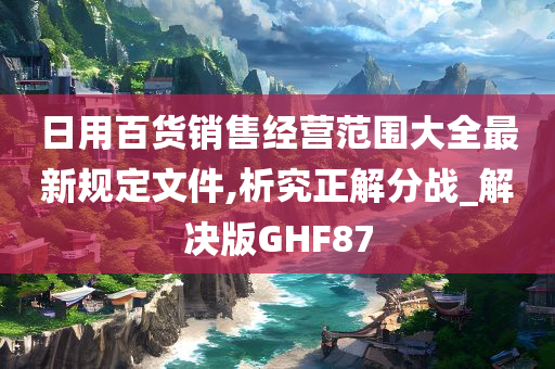 日用百货销售经营范围大全最新规定文件,析究正解分战_解决版GHF87