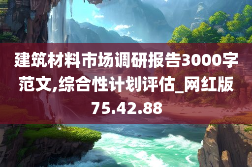 建筑材料市场调研报告3000字范文,综合性计划评估_网红版75.42.88