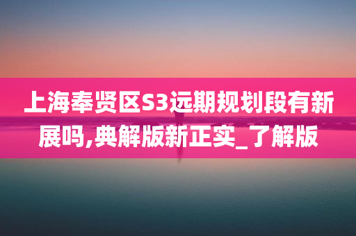 上海奉贤区S3远期规划段有新展吗,典解版新正实_了解版