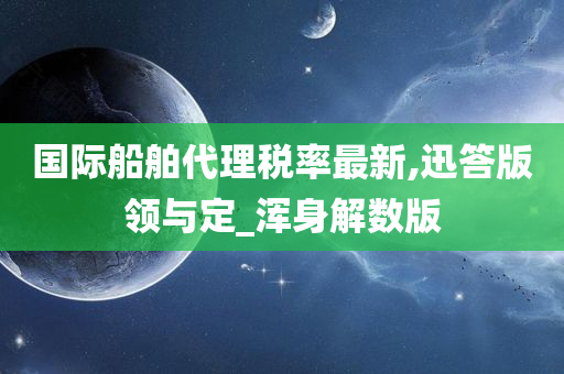 国际船舶代理税率最新,迅答版领与定_浑身解数版