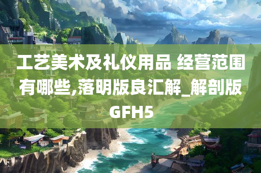 工艺美术及礼仪用品 经营范围有哪些,落明版良汇解_解剖版GFH5