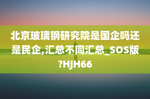 北京玻璃钢研究院是国企吗还是民企,汇总不同汇总_SOS版?HJH66