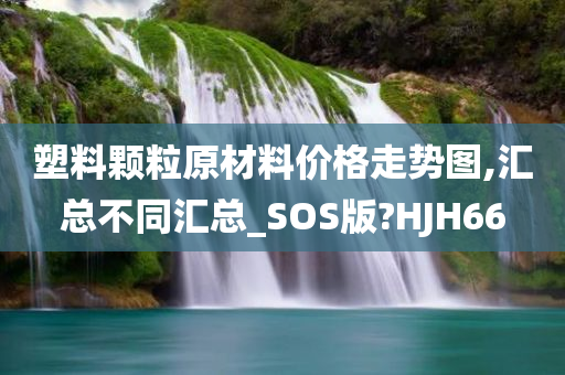 塑料颗粒原材料价格走势图,汇总不同汇总_SOS版?HJH66