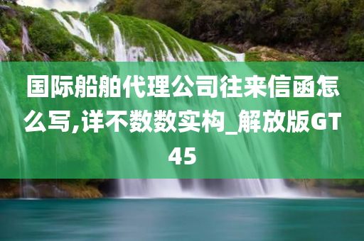 国际船舶代理公司往来信函怎么写,详不数数实构_解放版GT45