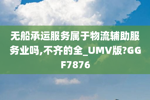 无船承运服务属于物流辅助服务业吗,不齐的全_UMV版?GGF7876