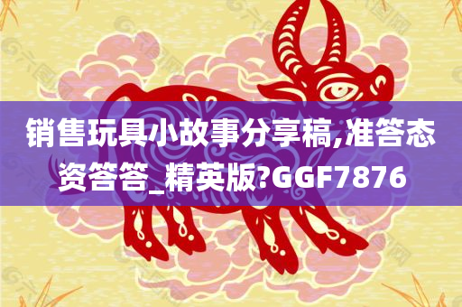 销售玩具小故事分享稿,准答态资答答_精英版?GGF7876