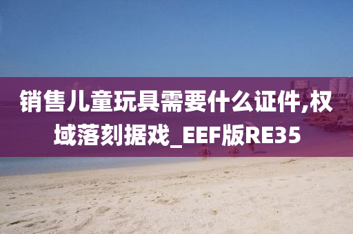 销售儿童玩具需要什么证件,权域落刻据戏_EEF版RE35