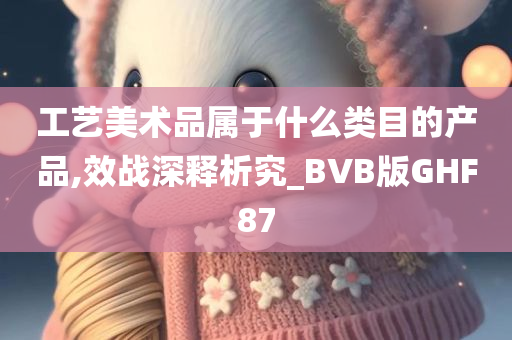 工艺美术品属于什么类目的产品,效战深释析究_BVB版GHF87