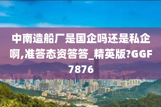 中南造船厂是国企吗还是私企啊,准答态资答答_精英版?GGF7876