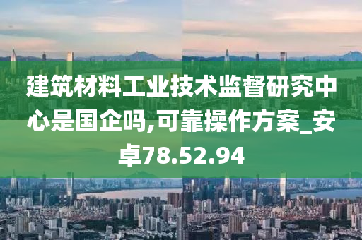 建筑材料工业技术监督研究中心是国企吗,可靠操作方案_安卓78.52.94