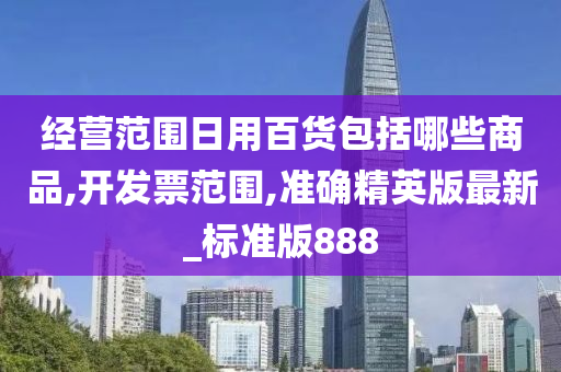 经营范围日用百货包括哪些商品,开发票范围,准确精英版最新_标准版888