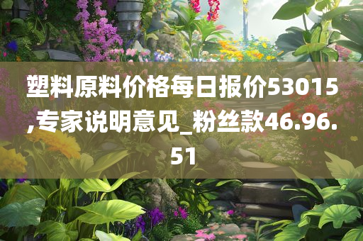 塑料原料价格每日报价53015,专家说明意见_粉丝款46.96.51