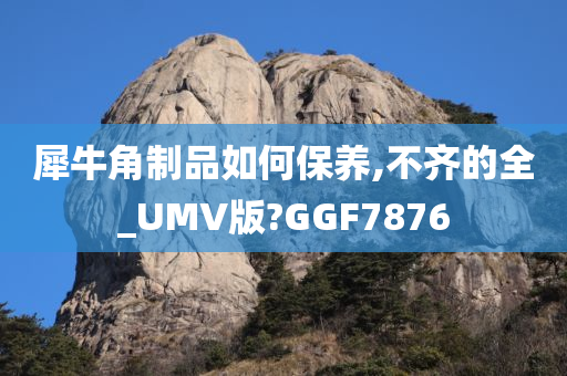 犀牛角制品如何保养,不齐的全_UMV版?GGF7876