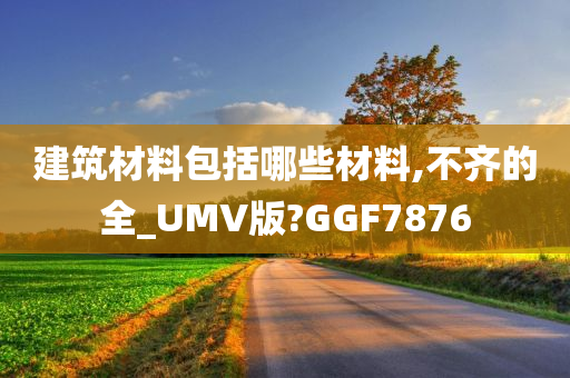 建筑材料包括哪些材料,不齐的全_UMV版?GGF7876