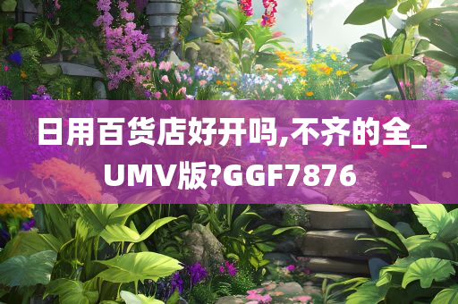 日用百货店好开吗,不齐的全_UMV版?GGF7876